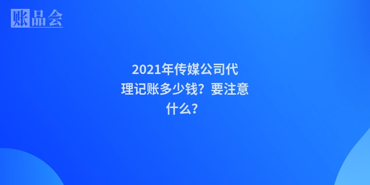 2021年传媒公司代理记账多少钱？要注意什么？