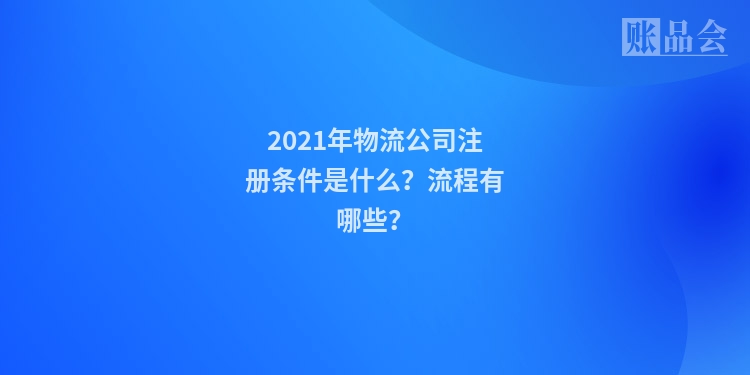 2021年物流公司注册条件是什么？流程有哪些？