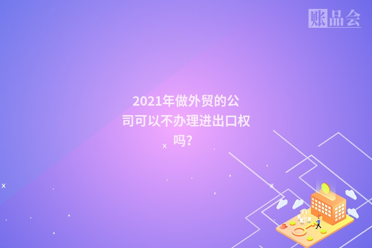 2021年做外贸的公司可以不办理进出口权吗？