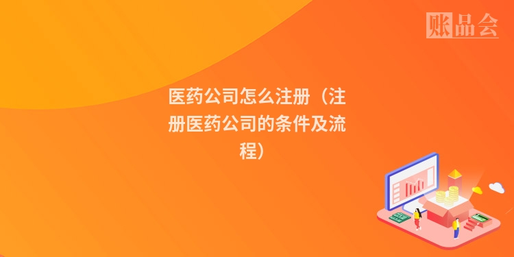 医药公司怎么注册（注册医药公司的条件及流程）