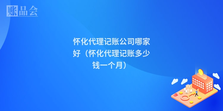 怀化代理记账公司哪家好（怀化代理记账多少钱一个月）