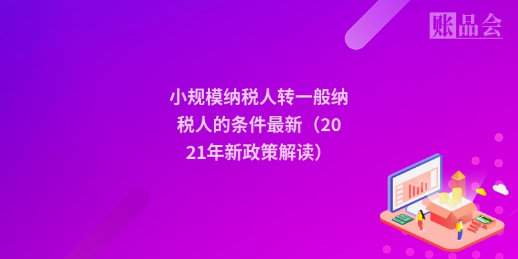 小规模纳税人转一般纳税人的条件最新（2021年新政策解读）