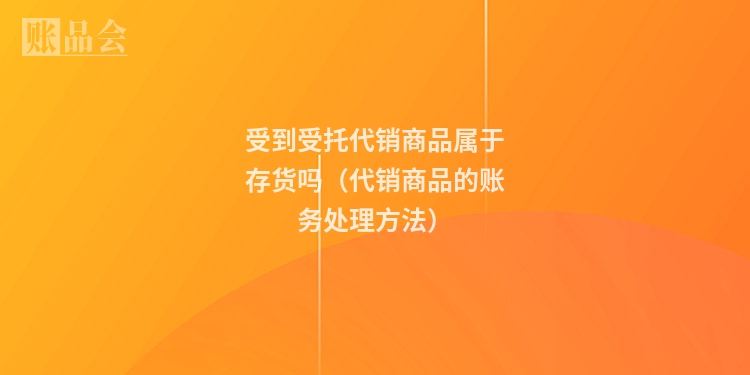 受到受托代销商品属于存货吗（代销商品的账务处理方法）