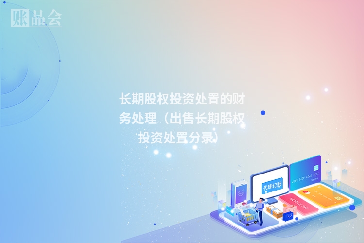 长期股权投资处置的财务处理（出售长期股权投资处置分录）