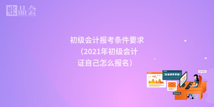 初级会计报考条件要求（2021年初级会计证自己怎么报名）