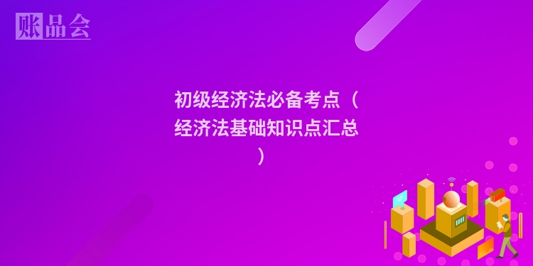 初级经济法必备考点（经济法基础知识点汇总）