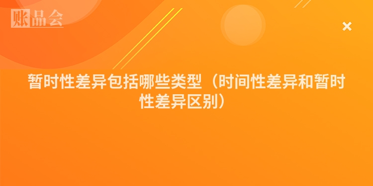 暂时性差异包括哪些类型（时间性差异和暂时性差异区别）