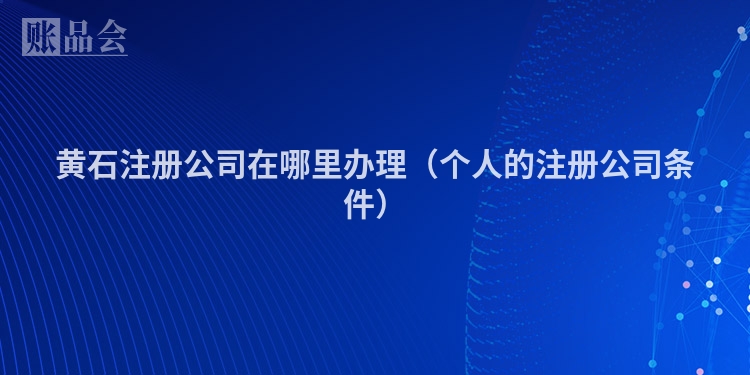 黄石注册公司在哪里办理（个人的注册公司条件）
