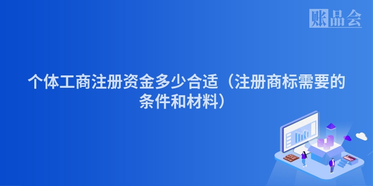 个体工商注册资金多少合适（注册商标需要的条件和材料）