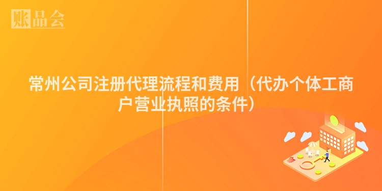 常州公司注册代理流程和费用（代办个体工商户营业执照的条件）