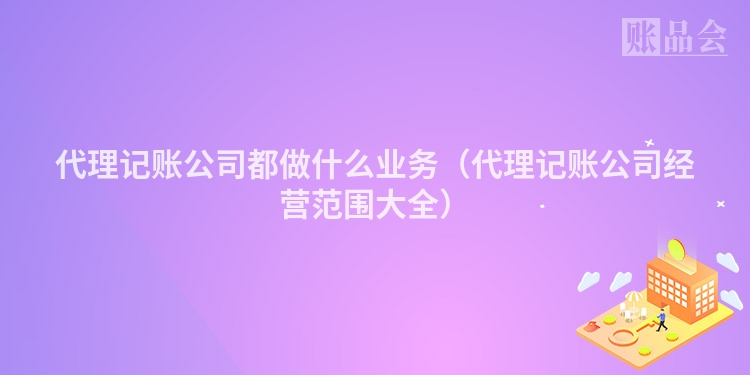 代理记账公司都做什么业务（代理记账公司经营范围大全）