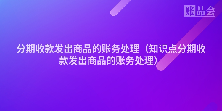 分期收款发出商品的账务处理（知识点分期收款发出商品的账务处理）