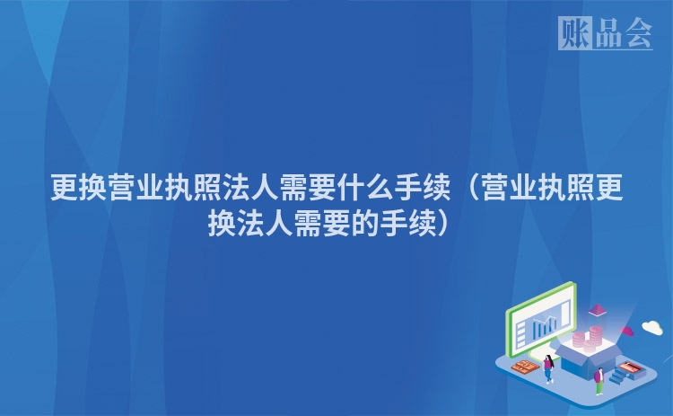 更换营业执照法人需要什么手续（营业执照更换法人需要的手续）