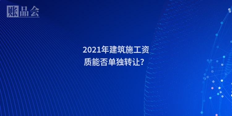 2021年建筑施工资质能否单独转让？