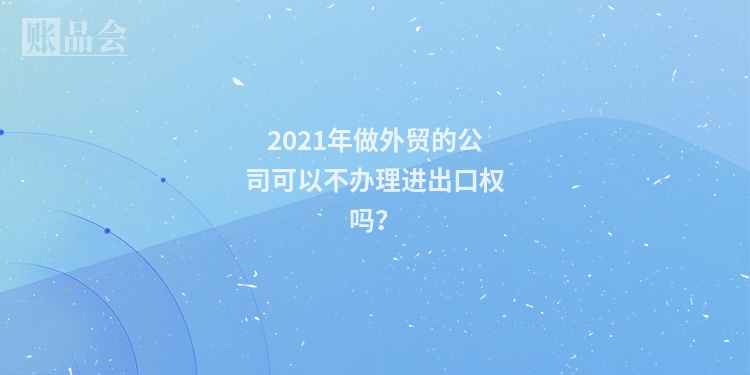 2021年做外贸的公司可以不办理进出口权吗？
