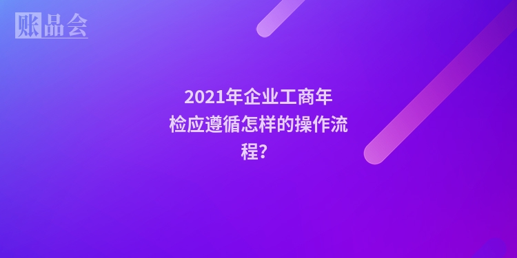 2021年企业工商年检应遵循怎样的操作流程？
