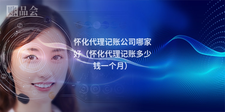 怀化代理记账公司哪家好（怀化代理记账多少钱一个月）