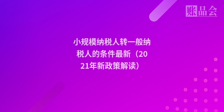 小规模纳税人转一般纳税人的条件最新（2021年新政策解读）