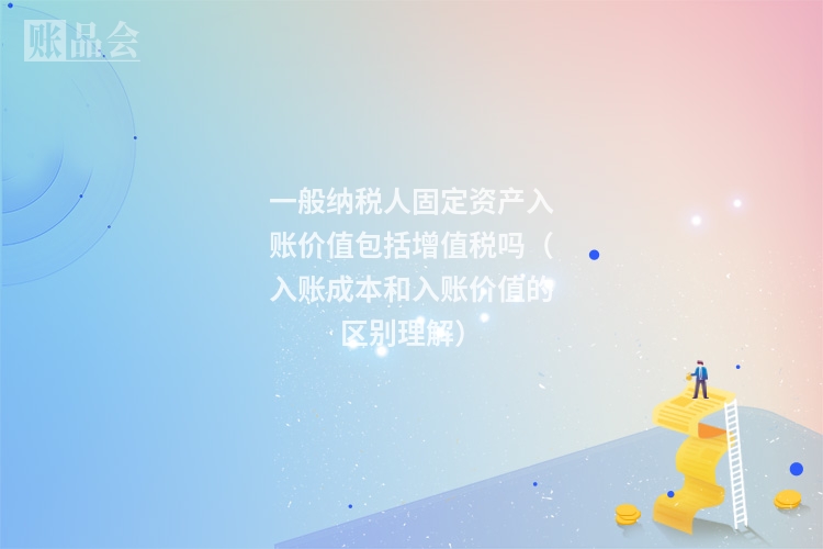 一般纳税人固定资产入账价值包括增值税吗（入账成本和入账价值的区别理解）