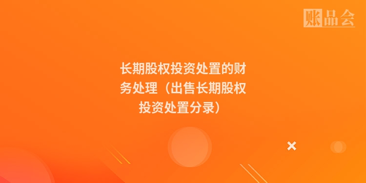 长期股权投资处置的财务处理（出售长期股权投资处置分录）