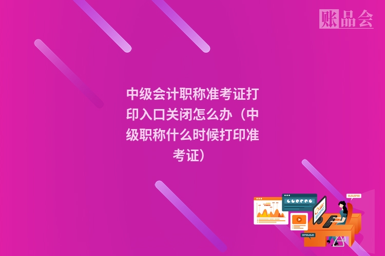 中级会计职称准考证打印入口关闭怎么办（中级职称什么时候打印准考证）