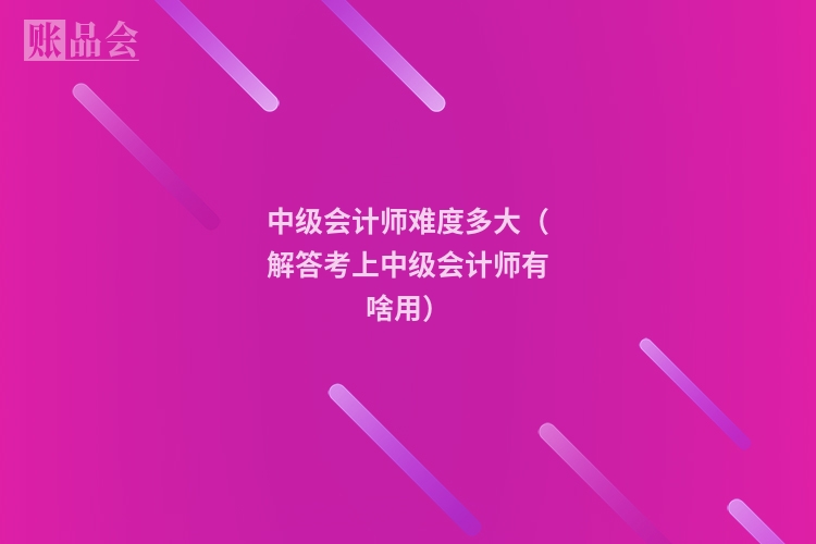 中级会计师难度多大（解答考上中级会计师有啥用）