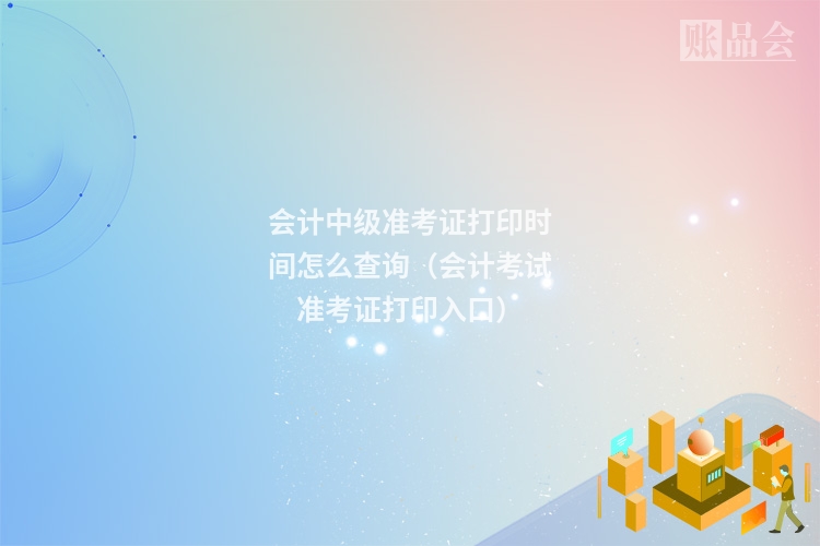 会计中级准考证打印时间怎么查询（会计考试准考证打印入口）