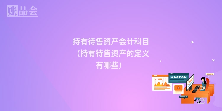 持有待售资产会计科目（持有待售资产的定义有哪些）