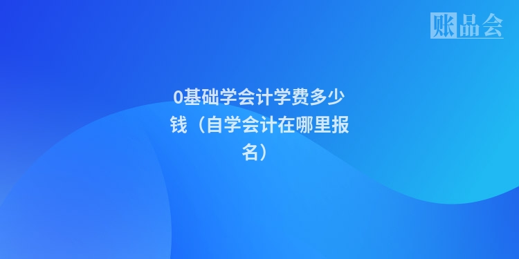 0基础学会计学费多少钱（自学会计在哪里报名）