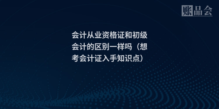 会计从业资格证和初级会计的区别一样吗（想考会计证入手知识点）