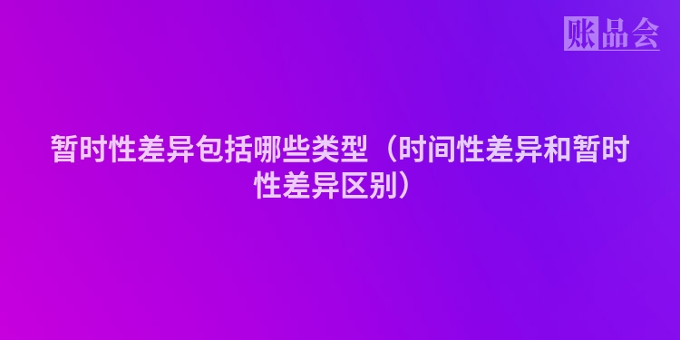 暂时性差异包括哪些类型（时间性差异和暂时性差异区别）