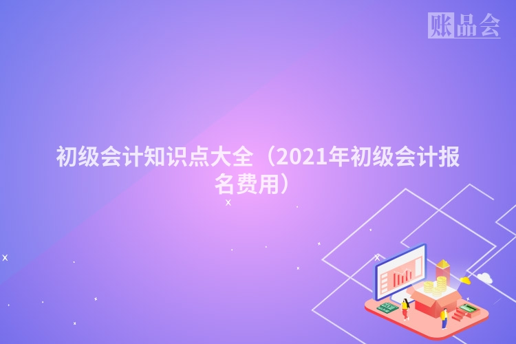 初级会计知识点大全（2021年初级会计报名费用）