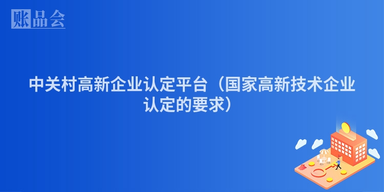 中关村高新企业认定平台（国家高新技术企业认定的要求）