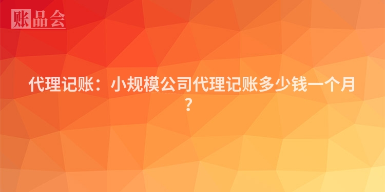 代理记账：小规模公司代理记账多少钱一个月？